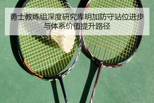 勇士教练组深度研究库明加防守站位进步与体系价值提升路径